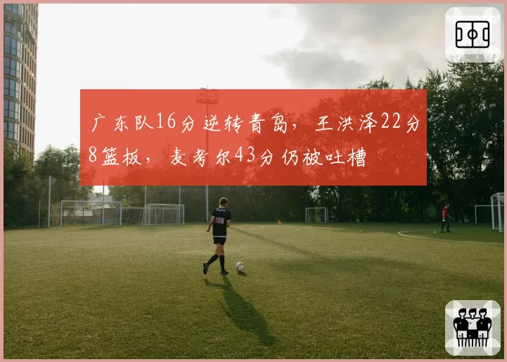 广东队16分逆转青岛，王洪泽22分8篮板，麦考尔43分仍被吐槽