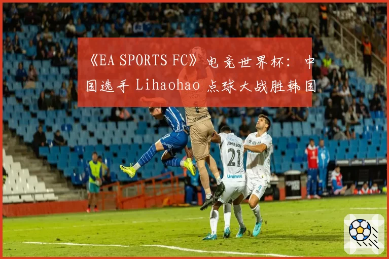 《EA SPORTS FC》电竞世界杯：中国选手 Lihaohao 点球大战胜韩国对手，首夺洲际冠军