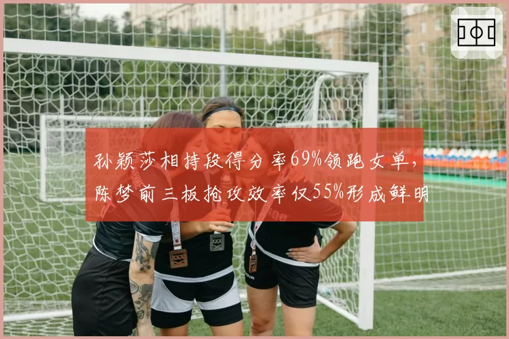 孙颖莎相持段得分率69%领跑女单，陈梦前三板抢攻效率仅55%形成鲜明对比