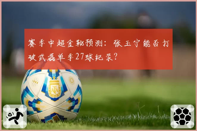 赛季中超金靴预测：张玉宁能否打破武磊单季27球纪录？