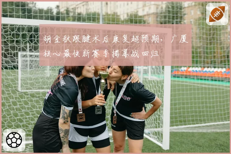 胡金秋跟腱术后康复超预期，广厦核心最快新赛季揭幕战回归
