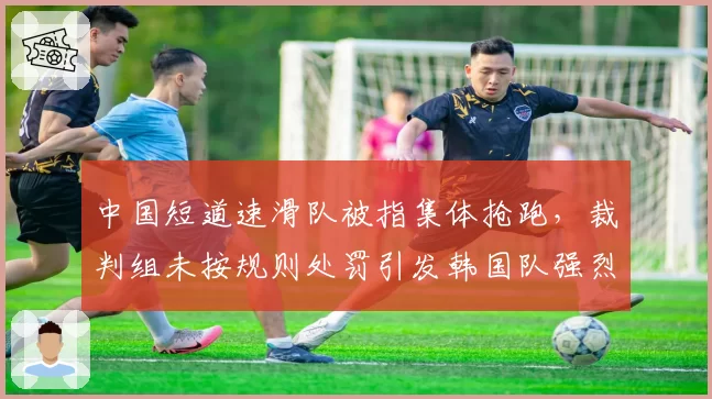 中国短道速滑队被指集体抢跑，裁判组未按规则处罚引发韩国队强烈抗议