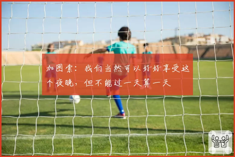 加图索:我们当然可以好好享受这个夜晚,但不能过一天算一天