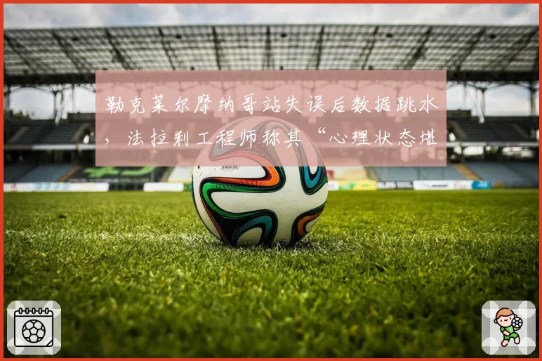 勒克莱尔摩纳哥站失误后数据跳水，法拉利工程师称其“心理状态堪忧”