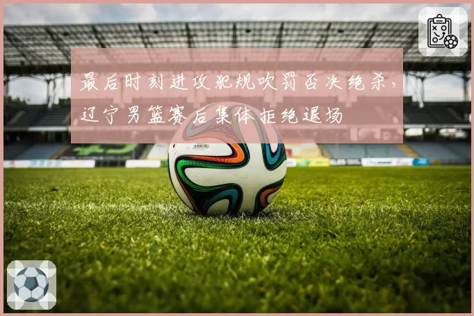 最后时刻进攻犯规吹罚否决绝杀,辽宁男篮赛后集体拒绝退场