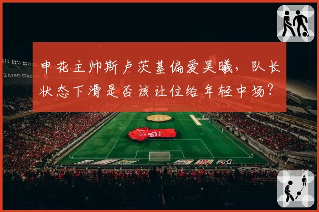申花主帅斯卢茨基偏爱吴曦，队长状态下滑是否该让位给年轻中场？