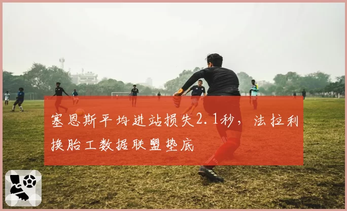 塞恩斯平均进站损失2.1秒，法拉利换胎工数据联盟垫底