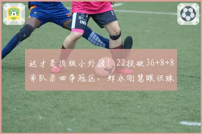 这才是顶级小外援！22投砍36+8+8率队杀回争冠区，郑永刚慧眼识珠