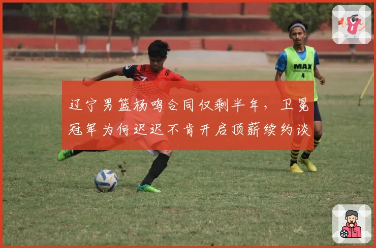 辽宁男篮杨鸣合同仅剩半年，卫冕冠军为何迟迟不肯开启顶薪续约谈判？