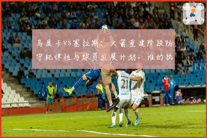 乌度卡vs塞拉斯：火箭重建阶段防守纪律性与球员发展计划，谁的执教理念更务实