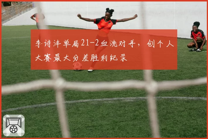 李诗沣单局21-2血洗对手，创个人大赛最大分差胜利纪录
