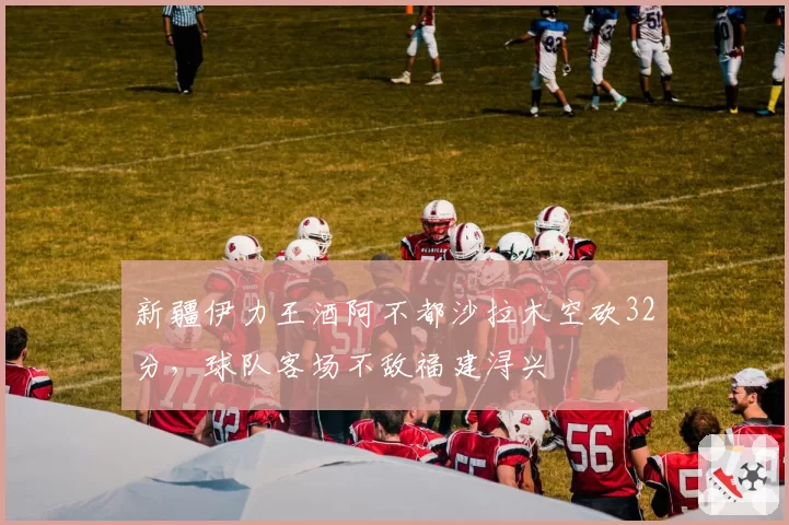 新疆伊力王酒阿不都沙拉木空砍32分，球队客场不敌福建浔兴