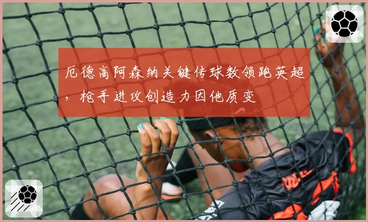 厄德高阿森纳关键传球数领跑英超,枪手进攻创造力因他质变