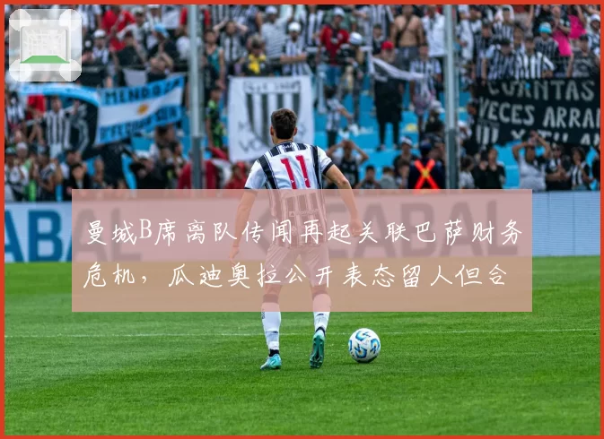 曼城B席离队传闻再起关联巴萨财务危机,瓜迪奥拉公开表态留人但合同仅剩一年