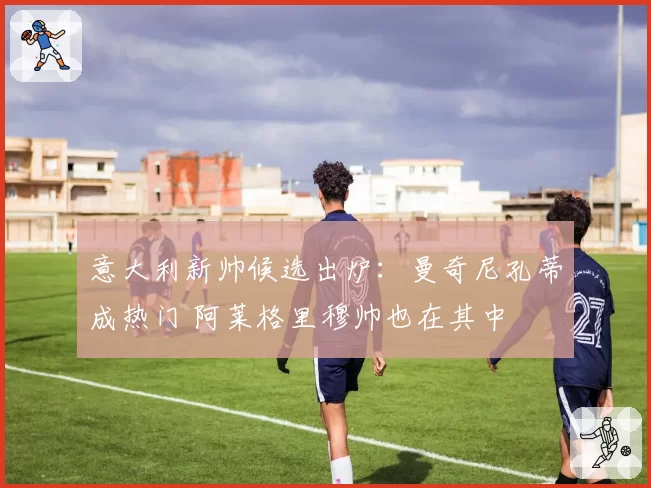 意大利新帅候选出炉：曼奇尼孔蒂成热门 阿莱格里穆帅也在其中