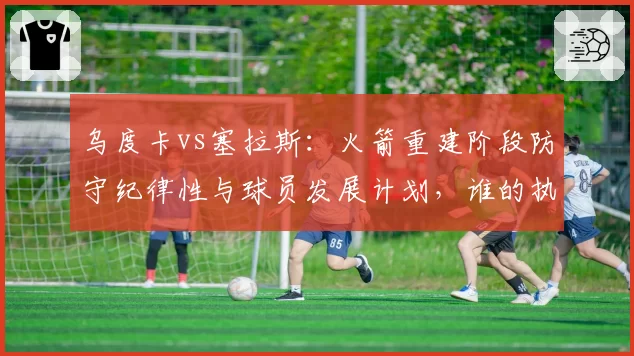乌度卡vs塞拉斯：火箭重建阶段防守纪律性与球员发展计划，谁的执教理念更务实