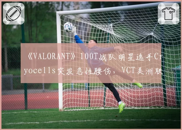 《VALORANT》100T战队明星选手Cryocells突发急性腰伤，VCT美洲联赛紧急启用替补