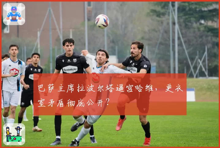 巴萨主席拉波尔塔逼宫哈维，更衣室矛盾彻底公开？