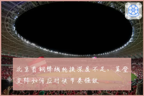 北京首钢锋线轮换深度不足，莱登变阵如何应对快节奏强敌
