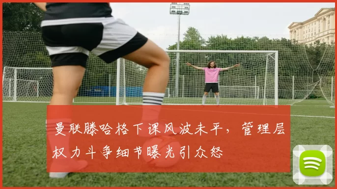 曼联滕哈格下课风波未平，管理层权力斗争细节曝光引众怒