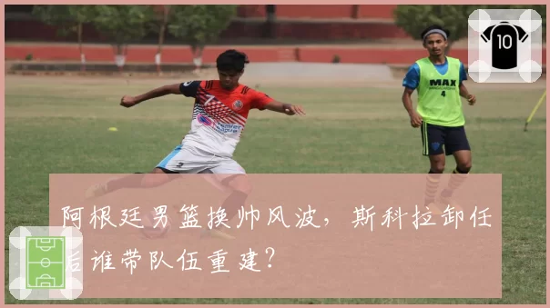 阿根廷男篮换帅风波，斯科拉卸任后谁带队伍重建？
