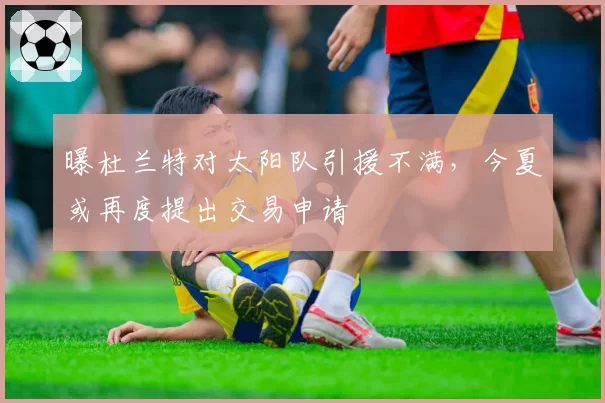 曝杜兰特对太阳队引援不满,今夏或再度提出交易申请