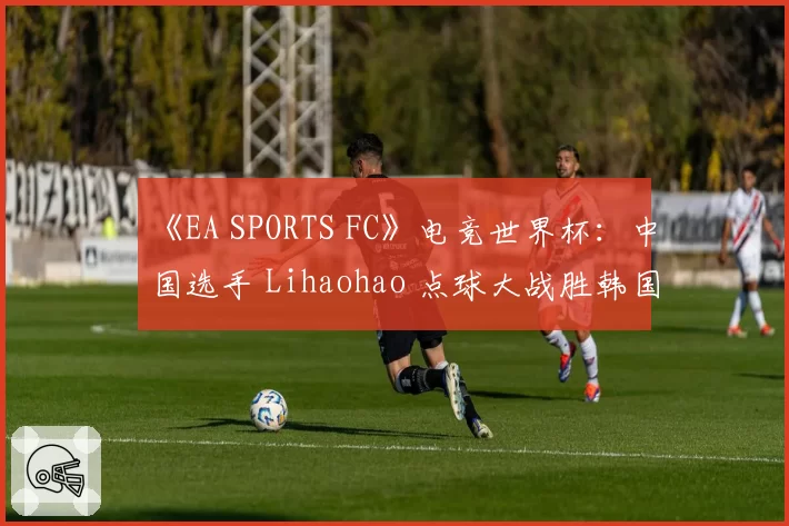 《EA SPORTS FC》电竞世界杯：中国选手 Lihaohao 点球大战胜韩国对手，首夺洲际冠军