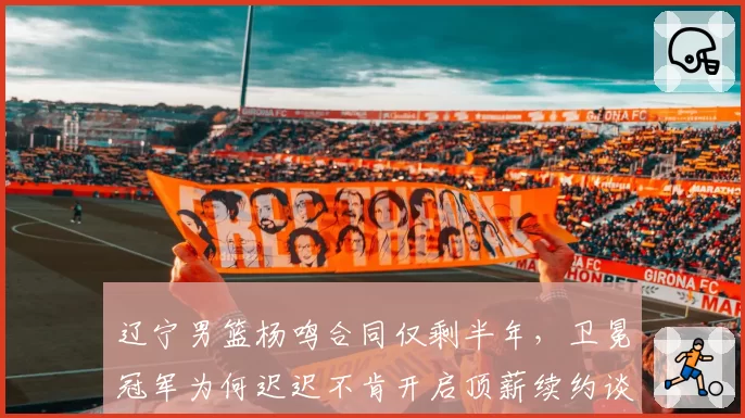 辽宁男篮杨鸣合同仅剩半年，卫冕冠军为何迟迟不肯开启顶薪续约谈判？