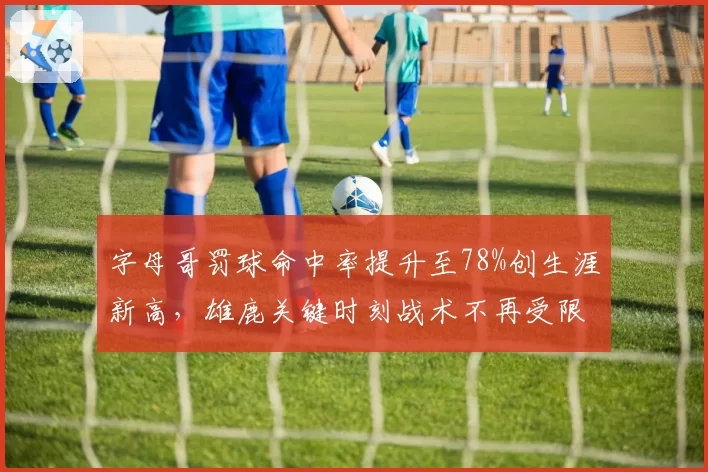字母哥罚球命中率提升至78%创生涯新高，雄鹿关键时刻战术不再受限