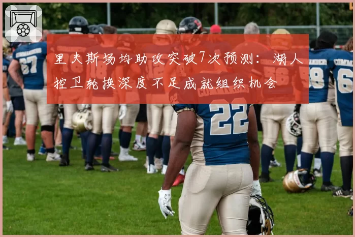 里夫斯场均助攻突破7次预测：湖人控卫轮换深度不足成就组织机会
