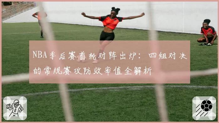 NBA季后赛首轮对阵出炉：四组对决的常规赛攻防效率值全解析