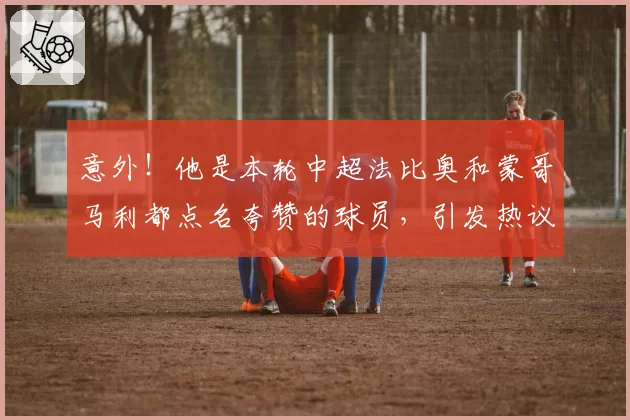 意外!他是本轮中超法比奥和蒙哥马利都点名夸赞的球员,引发热议