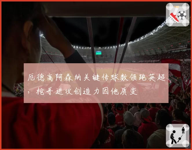 厄德高阿森纳关键传球数领跑英超,枪手进攻创造力因他质变