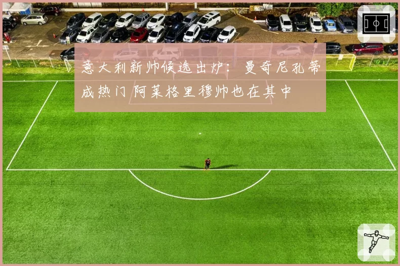 意大利新帅候选出炉：曼奇尼孔蒂成热门 阿莱格里穆帅也在其中