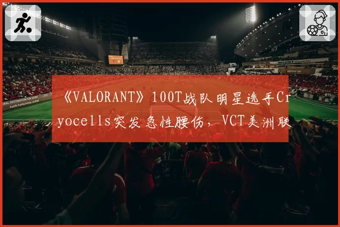 《VALORANT》100T战队明星选手Cryocells突发急性腰伤,VCT美洲联赛紧急启用替补