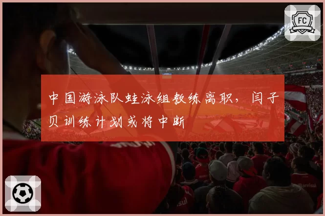 中国游泳队蛙泳组教练离职,闫子贝训练计划或将中断