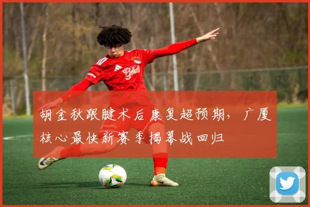 胡金秋跟腱术后康复超预期,广厦核心最快新赛季揭幕战回归