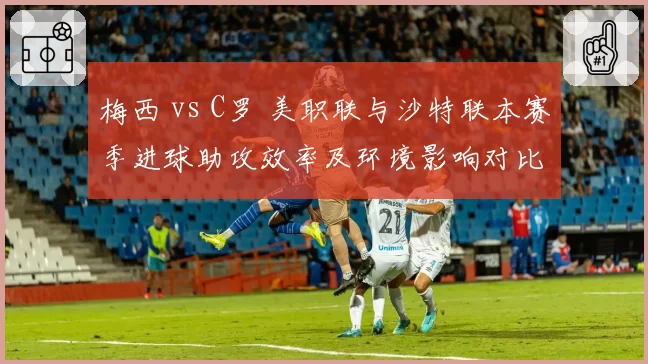 梅西 vs C罗 美职联与沙特联本赛季进球助攻效率及环境影响对比