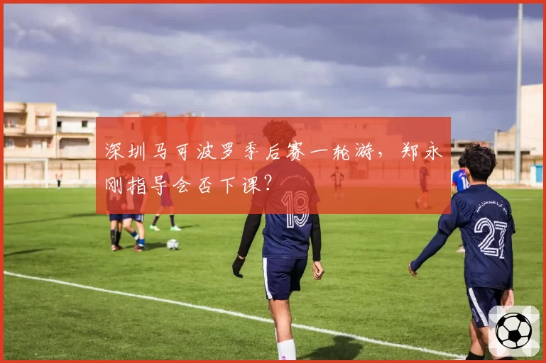 深圳马可波罗季后赛一轮游，郑永刚指导会否下课？