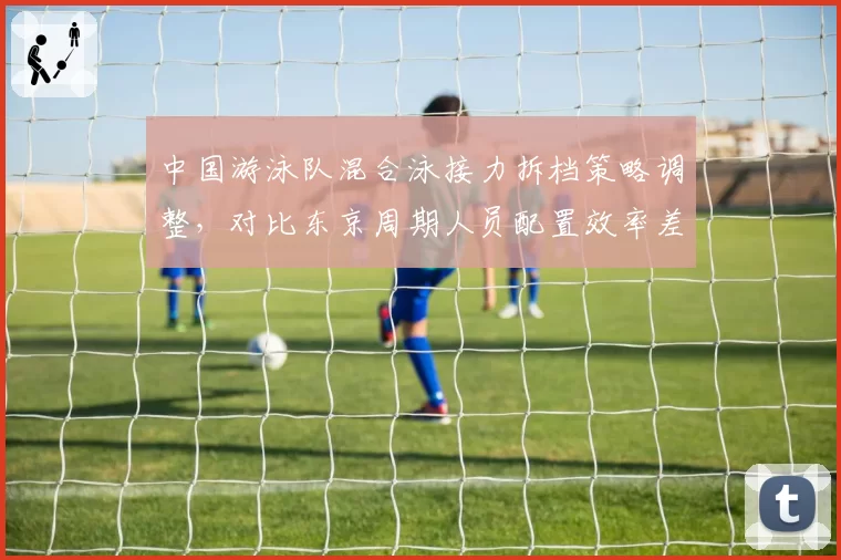 中国游泳队混合泳接力拆档策略调整,对比东京周期人员配置效率差异