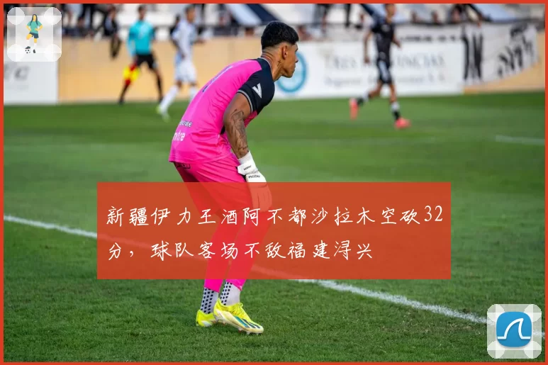 新疆伊力王酒阿不都沙拉木空砍32分，球队客场不敌福建浔兴