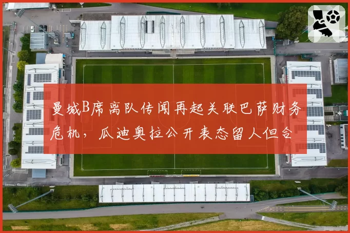 曼城B席离队传闻再起关联巴萨财务危机,瓜迪奥拉公开表态留人但合同仅剩一年