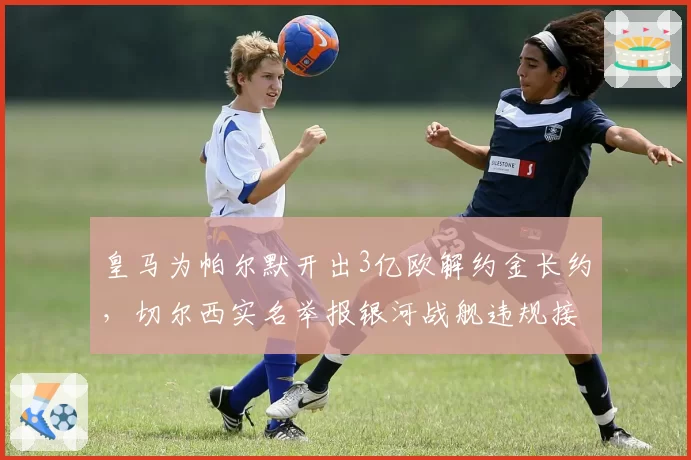 皇马为帕尔默开出3亿欧解约金长约,切尔西实名举报银河战舰违规接触青训球员__br_
