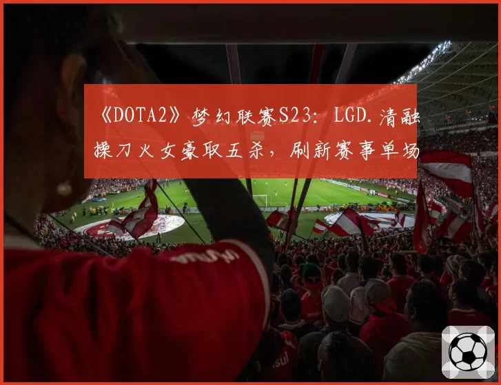 《DOTA2》梦幻联赛S23：LGD.清融操刀火女豪取五杀，刷新赛事单场输出纪录