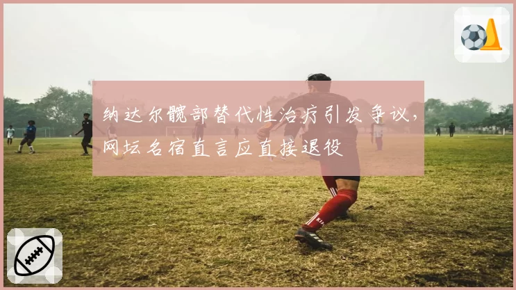 纳达尔髋部替代性治疗引发争议，网坛名宿直言应直接退役
