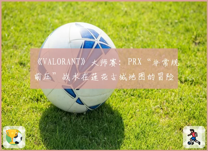 《VALORANT》大师赛：PRX“非常规前压”战术在莲花古城地图的冒险与收益