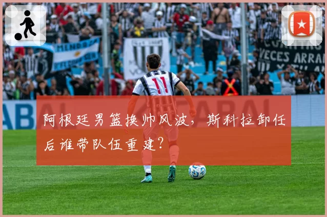 阿根廷男篮换帅风波，斯科拉卸任后谁带队伍重建？