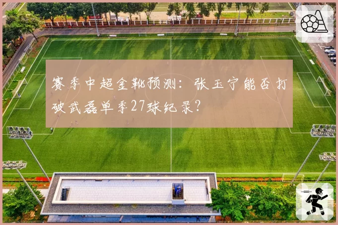 赛季中超金靴预测：张玉宁能否打破武磊单季27球纪录？