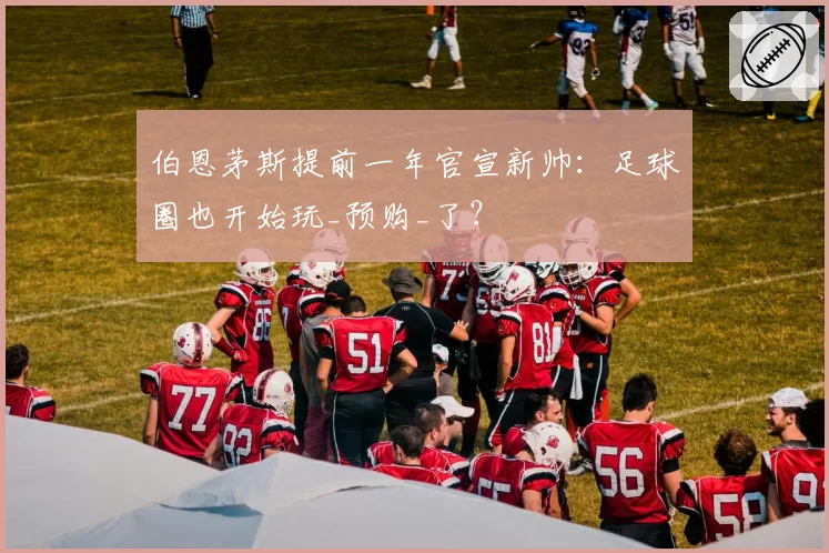 伯恩茅斯提前一年官宣新帅：足球圈也开始玩_预购_了？