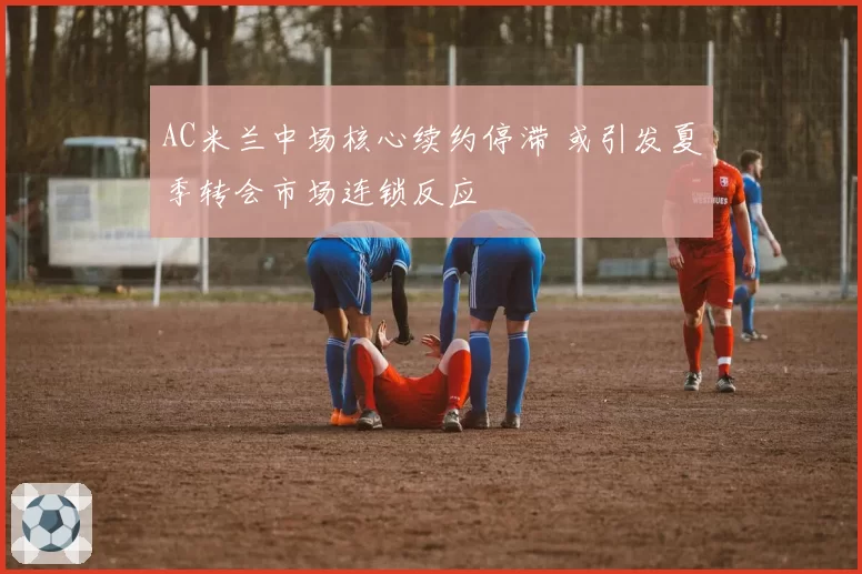 AC米兰中场核心续约停滞 或引发夏季转会市场连锁反应